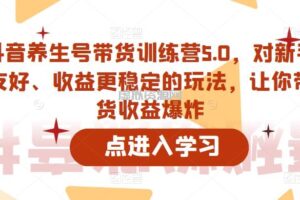 抖音养生号带货训练营5.0，对新手友好、收益更稳定的玩法，让你带货收益爆炸