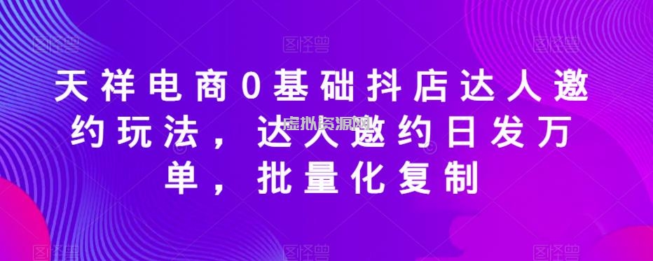 天祥电商0基础抖店达人邀约玩法，达人邀约日发万单，批量化复制