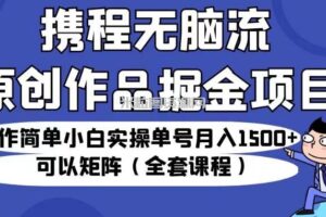 携程无脑流原创作品掘金项目，操作简单小白实操单号月入1500+可以矩阵（全套课程）【揭秘】