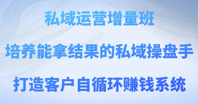 私域运营增量班，培养能拿结果的私域操盘手，打造客户自循环赚钱系统