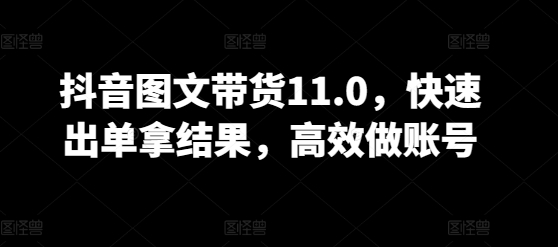 抖音图文带货11.0，快速出单拿结果，高效做账号